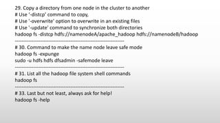 29. Copy a directory from one node in the cluster to another
# Use ‘-distcp’ command to copy,
# Use '-overwrite' option to overwrite in an existing files
# Use '-update' command to synchronize both directories
hadoop fs -distcp hdfs://namenodeA/apache_hadoop hdfs://namenodeB/hadoop
-----------------------------------------------------------------
# 30. Command to make the name node leave safe mode
hadoop fs -expunge
sudo -u hdfs hdfs dfsadmin -safemode leave
-----------------------------------------------------------------
# 31. List all the hadoop file system shell commands
hadoop fs
-----------------------------------------------------------------
# 33. Last but not least, always ask for help!
hadoop fs -help
 