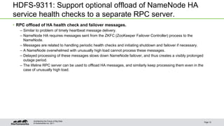 © Hortonworks Inc. 2011
HDFS-9311: Support optional offload of NameNode HA
service health checks to a separate RPC server.
• RPC offload of HA health check and failover messages.
– Similar to problem of timely heartbeat message delivery.
– NameNode HA requires messages sent from the ZKFC (ZooKeeper Failover Controller) process to the
NameNode.
– Messages are related to handling periodic health checks and initiating shutdown and failover if necessary.
– A NameNode overwhelmed with unusually high load cannot process these messages.
– Delayed processing of these messages slows down NameNode failover, and thus creates a visibly prolonged
outage period.
– The lifeline RPC server can be used to offload HA messages, and similarly keep processing them even in the
case of unusually high load.
Page 10
Architecting the Future of Big Data
 