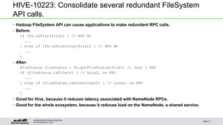 © Hortonworks Inc. 2011
HIVE-10223: Consolidate several redundant FileSystem
API calls.
• Hadoop FileSystem API can cause applications to make redundant RPC calls.
• Before:
if (fs.isFile(file)) { // RPC #1
...
} else if (fs.isDirectory(file)) { // RPC #2
...
}
• After:
FileStatus fileStatus = fs.getFileStatus(file); // Just 1 RPC
if (fileStatus.isFile()) { // Local, no RPC
...
} else if (fileStatus.isDirectory()) { // Local, no RPC
...
}
• Good for Hive, because it reduces latency associated with NameNode RPCs.
• Good for the whole ecosystem, because it reduces load on the NameNode, a shared service.
Page 12
Architecting the Future of Big Data
 