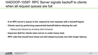 © Hortonworks Inc. 2011
HADOOP-10597: RPC Server signals backoff to clients
when all request queues are full
• If an RPC server’s queue is full, respond to new requests with a backoff signal.
• Clients react by performing exponential backoff before retrying the call.
–Reduce job failures by avoiding client timeouts
• Improves QoS for clients when server is under heavy load.
• RPC calls that would have timed out will instead succeed, but with longer latency.
Page 16
Architecting the Future of Big Data
 
