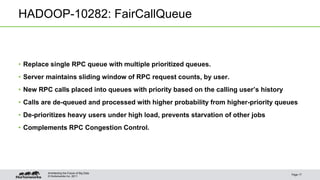 © Hortonworks Inc. 2011
HADOOP-10282: FairCallQueue
• Replace single RPC queue with multiple prioritized queues.
• Server maintains sliding window of RPC request counts, by user.
• New RPC calls placed into queues with priority based on the calling user’s history
• Calls are de-queued and processed with higher probability from higher-priority queues
• De-prioritizes heavy users under high load, prevents starvation of other jobs
• Complements RPC Congestion Control.
Page 17
Architecting the Future of Big Data
 