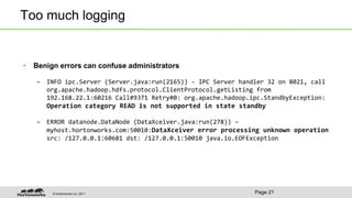 © Hortonworks Inc. 2011
Too much logging
• Benign errors can confuse administrators
– INFO ipc.Server (Server.java:run(2165)) - IPC Server handler 32 on 8021, call
org.apache.hadoop.hdfs.protocol.ClientProtocol.getListing from
192.168.22.1:60216 Call#9371 Retry#0: org.apache.hadoop.ipc.StandbyException:
Operation category READ is not supported in state standby
– ERROR datanode.DataNode (DataXceiver.java:run(278)) –
myhost.hortonworks.com:50010:DataXceiver error processing unknown operation
src: /127.0.0.1:60681 dst: /127.0.0.1:50010 java.io.EOFException
Page 21
 