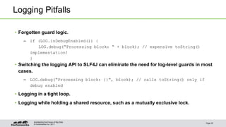 © Hortonworks Inc. 2011
Logging Pitfalls
• Forgotten guard logic.
– if (LOG.isDebugEnabled()) {
LOG.debug(“Processing block: “ + block); // expensive toString()
implementation!
}
• Switching the logging API to SLF4J can eliminate the need for log-level guards in most
cases.
– LOG.debug(“Processing block: {}”, block); // calls toString() only if
debug enabled
• Logging in a tight loop.
• Logging while holding a shared resource, such as a mutually exclusive lock.
Page 22
Architecting the Future of Big Data
 