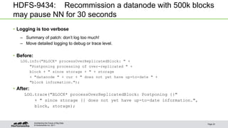 © Hortonworks Inc. 2011
HDFS-9434: Recommission a datanode with 500k blocks
may pause NN for 30 seconds
• Logging is too verbose
– Summary of patch: don’t log too much!
– Move detailed logging to debug or trace level.
• Before:
LOG.info("BLOCK* processOverReplicatedBlock: " +
"Postponing processing of over-replicated " +
block + " since storage + " + storage
+ "datanode " + cur + " does not yet have up-to-date " +
"block information.");
• After:
LOG.trace("BLOCK* processOverReplicatedBlock: Postponing {}"
+ " since storage {} does not yet have up-to-date information.",
block, storage);
Page 23
Architecting the Future of Big Data
 