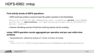 © Hortonworks Inc. 2011
HDFS-6982: nntop
• Find activity trends of HDFS operations.
– HDFS audit log contains a record of each file system operation to the NameNode.
2015-11-16 21:00:00,109 INFO FSNamesystem.audit: allowed=true ugi=bob (auth:SIMPLE)
ip=/192.168.1.5 cmd=listStatus src=/app-logs/pcd_batch/application_1431545431771/
dst=null perm=null
– However identifying sources of load from audit log requires ad-hoc scripting.
• nntop: HDFS operation counts aggregated per operation and per user within time
windows.
– TopUserOpCounts - default time windows of 1 minute, 5 minutes, 25 minutes
– curl
'http://127.0.0.1:50070/jmx?qry=Hadoop:service=NameNode,name=FSNamesystemState’
Page 25
Architecting the Future of Big Data
 