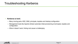 © Hortonworks Inc. 2011
Troubleshooting Kerberos
• Kerberos is hard.
– Many moving parts: KDC, DNS, principals, keytabs and Hadoop configuration.
– Management tools like Apache Ambari automate initial provisioning of principals, keytabs and
configuration.
– When it doesn’t work, finding root cause is challenging.
Page 27
 