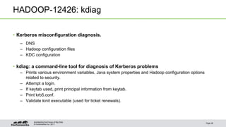 © Hortonworks Inc. 2011
HADOOP-12426: kdiag
• Kerberos misconfiguration diagnosis.
– DNS
– Hadoop configuration files
– KDC configuration
• kdiag: a command-line tool for diagnosis of Kerberos problems
– Prints various environment variables, Java system properties and Hadoop configuration options
related to security.
– Attempt a login.
– If keytab used, print principal information from keytab.
– Print krb5.conf.
– Validate kinit executable (used for ticket renewals).
Page 28
Architecting the Future of Big Data
 