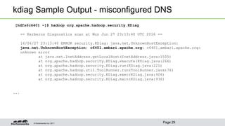 © Hortonworks Inc. 2011
kdiag Sample Output - misconfigured DNS
[hdfs@c6401 ~]$ hadoop org.apache.hadoop.security.KDiag
== Kerberos Diagnostics scan at Mon Jun 27 23:13:40 UTC 2016 ==
16/06/27 23:13:40 ERROR security.KDiag: java.net.UnknownHostException:
java.net.UnknownHostException: c6401.ambari.apache.org: c6401.ambari.apache.org:
unknown error
at java.net.InetAddress.getLocalHost(InetAddress.java:1505)
at org.apache.hadoop.security.KDiag.execute(KDiag.java:266)
at org.apache.hadoop.security.KDiag.run(KDiag.java:221)
at org.apache.hadoop.util.ToolRunner.run(ToolRunner.java:76)
at org.apache.hadoop.security.KDiag.exec(KDiag.java:926)
at org.apache.hadoop.security.KDiag.main(KDiag.java:936)
...
Page 29
 