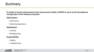 © Hortonworks Inc. 2011
Summary
• A variety of recent enhancements have improved the ability of HDFS to serve as the foundational
storage layer of the Hadoop ecosystem.
• Optimization
– Performance
– Optimizing Applications
• Stabilization
– Liveness
– Managing Load
• Supportability
– Logging
– Troubleshooting
Page 30
Architecting the Future of Big Data
 