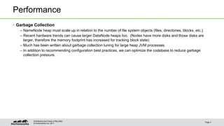 © Hortonworks Inc. 2011
Performance
• Garbage Collection
– NameNode heap must scale up in relation to the number of file system objects (files, directories, blocks, etc.).
– Recent hardware trends can cause larger DataNode heaps too. (Nodes have more disks and those disks are
larger, therefore the memory footprint has increased for tracking block state)
– Much has been written about garbage collection tuning for large heap JVM processes.
– In addition to recommending configuration best practices, we can optimize the codebase to reduce garbage
collection pressure.
Page 4
Architecting the Future of Big Data
 