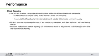 © Hortonworks Inc. 2011
Performance
• Block Reporting
– The process by which DataNodes report information about their stored blocks to the NameNode.
– Full Block Report: a complete catalog of all of the node’s blocks, sent infrequently.
– Incremental Block Report: partial information about recently added or deleted blocks, sent more frequently.
– All block reporting occurs asynchronous of any user-facing operations, so it does not impact end user latency
directly.
– However, inefficiencies in block reporting can overwhelm a cluster to the point that it can no longer serve end
user operations sufficiently.
Page 5
Architecting the Future of Big Data
 