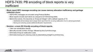 © Hortonworks Inc. 2011
HDFS-7435: PB encoding of block reports is very
inefficient
• Block report RPC message encoding can cause memory allocation inefficiency and garbage
collection churn.
– HDFS RPC messages are encoded using Protocol Buffers.
– Block reports encode each block as a sequence of 3 64-bit long fields.
– Behind the scenes, this becomes an ArrayList<Integer> with a default capacity of 10.
– DataNodes almost always send a larger block report than this, so array reallocation churn is almost guaranteed.
– Boxing and unboxing causes additional allocation requirements.
• Solution: a more GC-friendly encoding of block reports.
– Take over serialization directly.
– Manually encode number of longs, followed by list of primitive longs.
– Eliminates ArrayList reallocation costs.
– Eliminates boxing and unboxing costs by deserializing straight to primitive long.
Page 6
Architecting the Future of Big Data
 