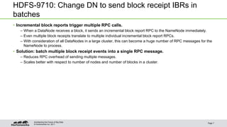 © Hortonworks Inc. 2011
HDFS-9710: Change DN to send block receipt IBRs in
batches
• Incremental block reports trigger multiple RPC calls.
– When a DataNode receives a block, it sends an incremental block report RPC to the NameNode immediately.
– Even multiple block receipts translate to multiple individual incremental block report RPCs.
– With consideration of all DataNodes in a large cluster, this can become a huge number of RPC messages for the
NameNode to process.
• Solution: batch multiple block receipt events into a single RPC message.
– Reduces RPC overhead of sending multiple messages.
– Scales better with respect to number of nodes and number of blocks in a cluster.
Page 7
Architecting the Future of Big Data
 