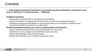 © Hortonworks Inc. 2011
Liveness
• "...make progress despite the fact that its concurrently executing components ("processes") may
have to "take turns" in critical sections..." -Wikipedia
• DataNode Heartbeats
– Responsible for reporting health of a DataNode to the NameNode.
– Operational problems of managing load and performance can block timely heartbeat processing.
– Heartbeat processing at the NameNode can be surprisingly costly due to contention on a global lock and
asynchronous dispatch of commands (e.g. delete block).
• Blocked heartbeat processing can cause cascading failure and downtime.
– Blocked heartbeat processing: looks the same as DataNode not running at all.
– DataNodes not running: flagged by the NameNode as stale, then dead.
– Multiple stale DataNodes: reduced cluster capacity.
– Multiple dead DataNodes: storm of wasteful re-replication activity.
Page 8
Architecting the Future of Big Data
 