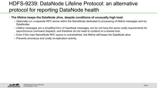 © Hortonworks Inc. 2011
HDFS-9239: DataNode Lifeline Protocol: an alternative
protocol for reporting DataNode health
• The lifeline keeps the DataNode alive, despite conditions of unusually high load.
– Optionally run a separate RPC server within the NameNode dedicated to processing of lifeline messages sent by
DataNodes.
– Lifeline messages are a simplified form of heartbeat messages, but do not have the same costly requirements for
asynchronous command dispatch, and therefore do not need to contend on a shared lock.
– Even if the main NameNode RPC queue is overwhelmed, the lifeline still keeps the DataNode alive.
– Prevents erroneous and costly re-replication activity.
Page 9
Architecting the Future of Big Data
 