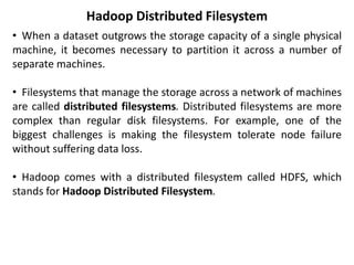 Hadoop Distributed Filesystem
• When a dataset outgrows the storage capacity of a single physical
machine, it becomes necessary to partition it across a number of
separate machines.
• Filesystems that manage the storage across a network of machines
are called distributed filesystems. Distributed filesystems are more
complex than regular disk filesystems. For example, one of the
biggest challenges is making the filesystem tolerate node failure
without suffering data loss.
• Hadoop comes with a distributed filesystem called HDFS, which
stands for Hadoop Distributed Filesystem.
 
