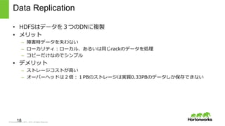 © Hortonworks Inc. 2011 – 2015. All Rights Reserved
Data Replication
•  HDFSはデータを３つのDNに複製
•  メリット
–  障害時データを失わない
–  ローカリティ：ローカル、あるいは同じrackのデータを処理理
–  コピーだけなのでシンプル
•  デメリット
–  ストレージコストが⾼高い
–  オーバーヘッドは２倍：１PBのストレージは実質0.33PBのデータしか保存できない
18
 