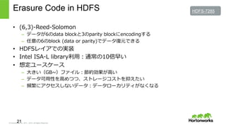 © Hortonworks Inc. 2011 – 2015. All Rights Reserved
Erasure Code in HDFS
•  (6,3)-‐‑‒Reed-‐‑‒Solomon
–  データが6のdata  blockと3のparity  blockにencodingする
–  任意の6のblock  (data  or  parity)でデータ復復元できる
•  HDFSレイアでの実装
•  Intel  ISA-‐‑‒L  library利利⽤用：通常の10倍早い
•  想定ユースケース
–  ⼤大きい（GB~∼）ファイル：節約効果が⾼高い
–  データ可⽤用性を⾼高めつつ、ストレージコストを抑えたい
–  頻繁にアクセスしないデータ：データローカリティがなくなる
21
HDFS-7285
 