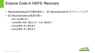 © Hortonworks Inc. 2011 – 2015. All Rights Reserved
Erasure Code in HDFS: Recovery
•  Namenodeはblockの欠損を検出し、EC Reconstructionをスケジューリング
•  EC Reconstructionは負荷が高い
–  CPU, I/O消費が多い
–  1 block障害: 無視（書込み中）か低い優先度で
–  2 blocks障害: 低い優先度で
–  3 blocks障害: 高い優先度で
 