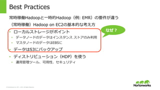 © Hortonworks Inc. 2011 – 2015. All Rights Reserved
Best  Practices
常時稼働Hadoopと⼀一時的Hadoop（例例:  EMR）の要件が違う
（常時稼働）Hadoop  on  EC2の基本的な考え⽅方
•  ローカルストレージがポイント
•  データノードのデータはインスタンス  ストアのみ利利⽤用
•  マスタノードのデータはEBSに
•  データはS3にバックアップ
•  ディストリビューション（HDP）を使う
•  運⽤用管理理ツール、可⽤用性、セキュリティ
なぜ？
 
