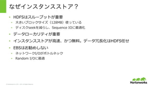 © Hortonworks Inc. 2011 – 2015. All Rights Reserved
なぜインスタンスストア？
•  HDFSはスループットが重要
•  ⼤大きいブロックサイズ（128MB）使っている
•  ディスクseekを減らし、Sequence  IOに最適化
•  データローカリティが重要
•  インスタンスストアが⾼高速、かつ無料料。データ冗⻑⾧長化はHDFS任せ
•  EBSはお勧めしない
•  ネットワークI/Oがボトルネック
•  Random  I/Oに最適
 
