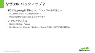 © Hortonworks Inc. 2011 – 2015. All Rights Reserved
なぜS3にバックアップ？
•  EC2のtopologyは取れない、コントロールできない
•  同じHWなのか？同じRackなのか？
•  Placement GroupはRackとみなすべき？
•  バックアップ⽅方法
•  Batch:  Distcp,  Falcon
•  Double-‐‑‒write:  Kinesis  /  Kafka  +  StormでS3とHDFSに両⽅方書込み
 
