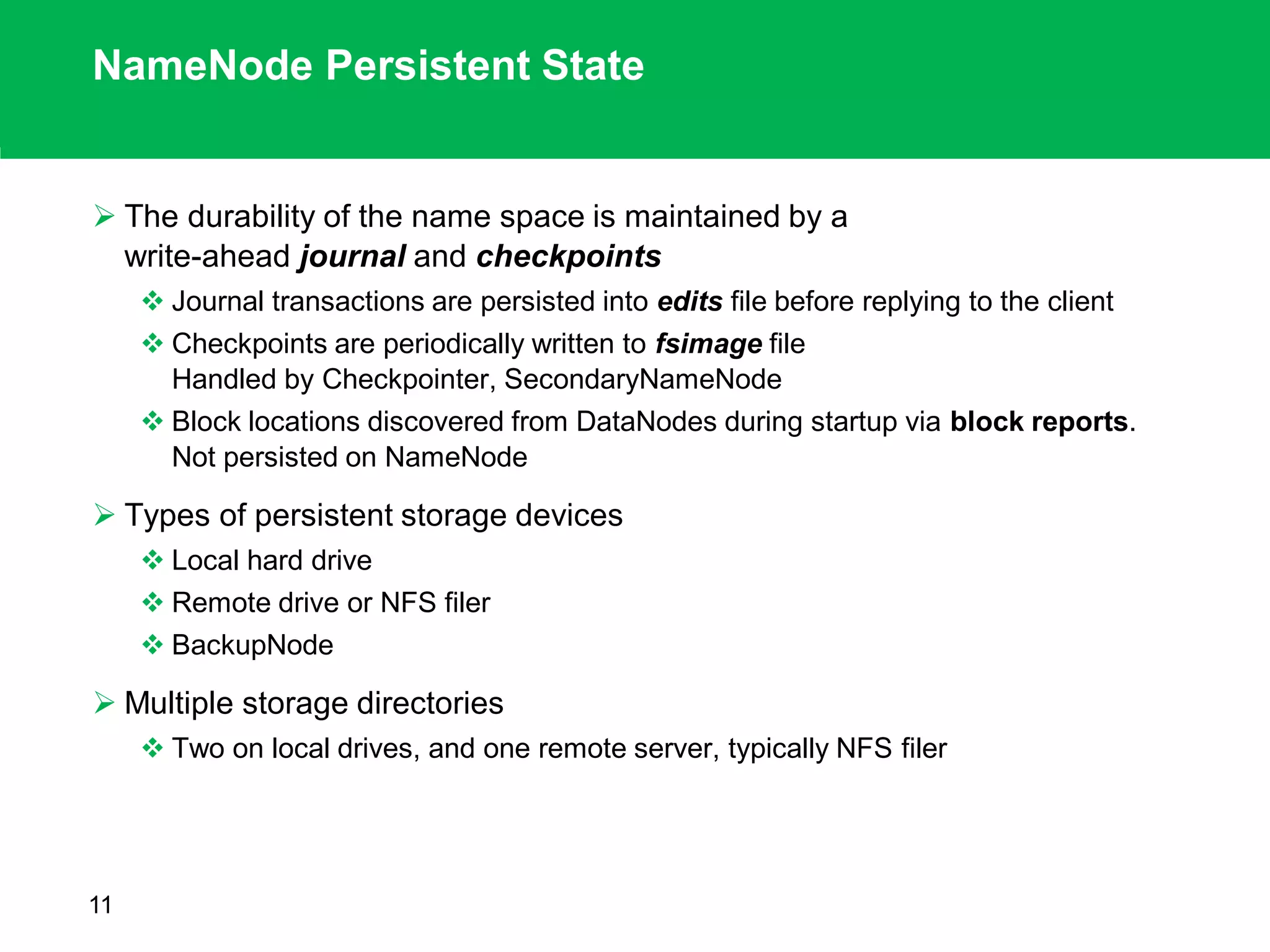 NameNode Persistent State
 The durability of the name space is maintained by a
write-ahead journal and checkpoints
 Journal transactions are persisted into edits file before replying to the client
 Checkpoints are periodically written to fsimage file
Handled by Checkpointer, SecondaryNameNode
 Block locations discovered from DataNodes during startup via block reports.
Not persisted on NameNode
 Types of persistent storage devices
 Local hard drive
 Remote drive or NFS filer
 BackupNode
 Multiple storage directories
 Two on local drives, and one remote server, typically NFS filer
11
 