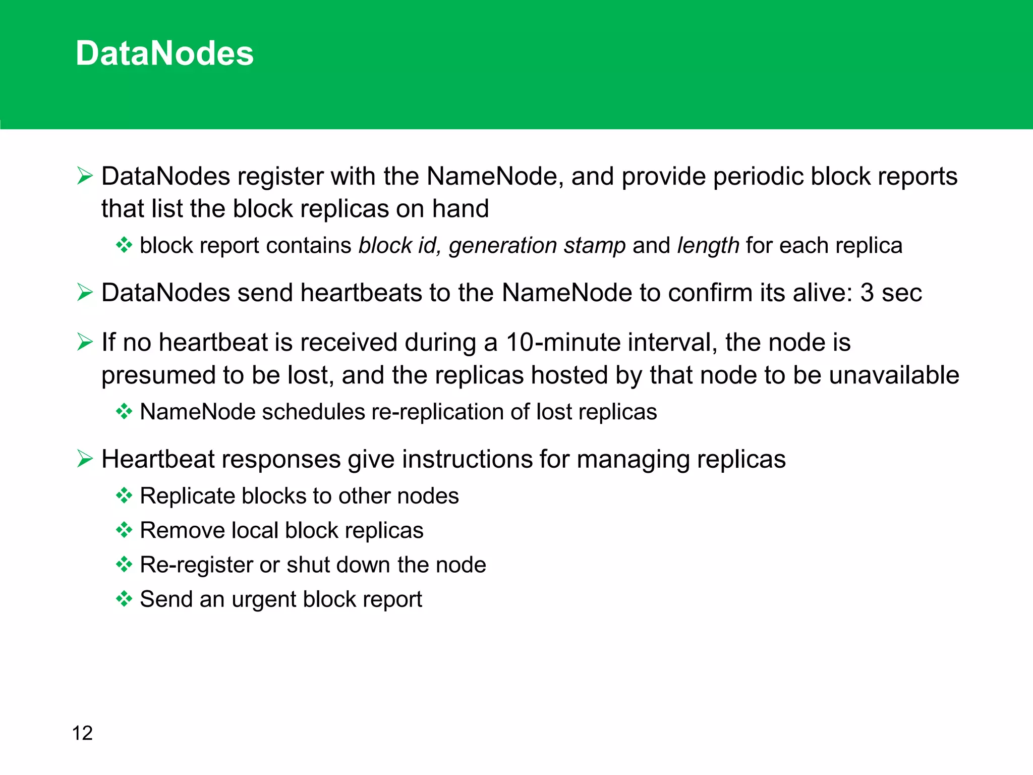 DataNodes
 DataNodes register with the NameNode, and provide periodic block reports
that list the block replicas on hand
 block report contains block id, generation stamp and length for each replica
 DataNodes send heartbeats to the NameNode to confirm its alive: 3 sec
 If no heartbeat is received during a 10-minute interval, the node is
presumed to be lost, and the replicas hosted by that node to be unavailable
 NameNode schedules re-replication of lost replicas
 Heartbeat responses give instructions for managing replicas
 Replicate blocks to other nodes
 Remove local block replicas
 Re-register or shut down the node
 Send an urgent block report
12
 