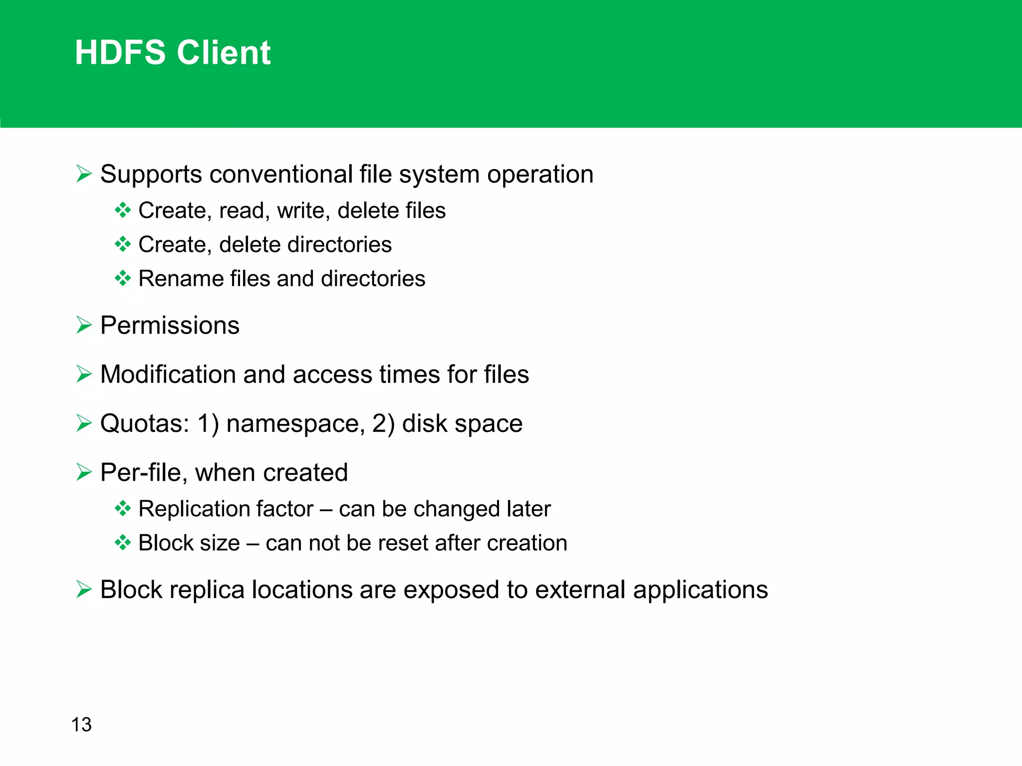 HDFS Client
 Supports conventional file system operation
 Create, read, write, delete files
 Create, delete directories
 Rename files and directories
 Permissions
 Modification and access times for files
 Quotas: 1) namespace, 2) disk space
 Per-file, when created
 Replication factor – can be changed later
 Block size – can not be reset after creation
 Block replica locations are exposed to external applications
13
 