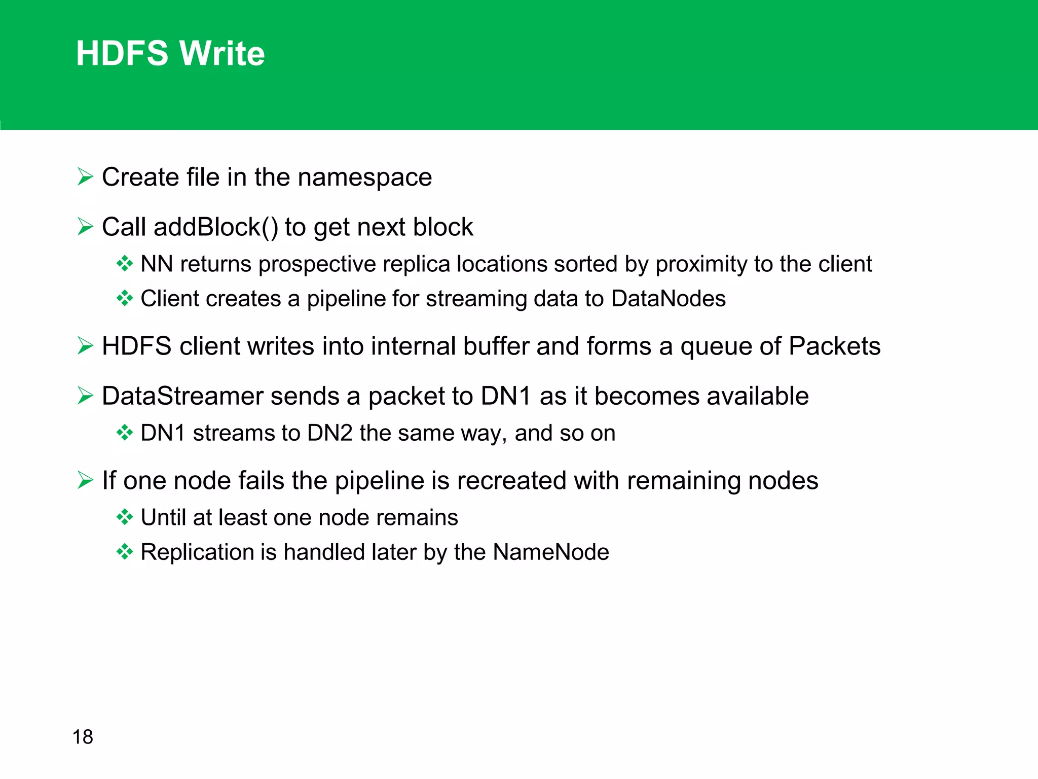 HDFS Write
 Create file in the namespace
 Call addBlock() to get next block
 NN returns prospective replica locations sorted by proximity to the client
 Client creates a pipeline for streaming data to DataNodes
 HDFS client writes into internal buffer and forms a queue of Packets
 DataStreamer sends a packet to DN1 as it becomes available
 DN1 streams to DN2 the same way, and so on
 If one node fails the pipeline is recreated with remaining nodes
 Until at least one node remains
 Replication is handled later by the NameNode
18
 