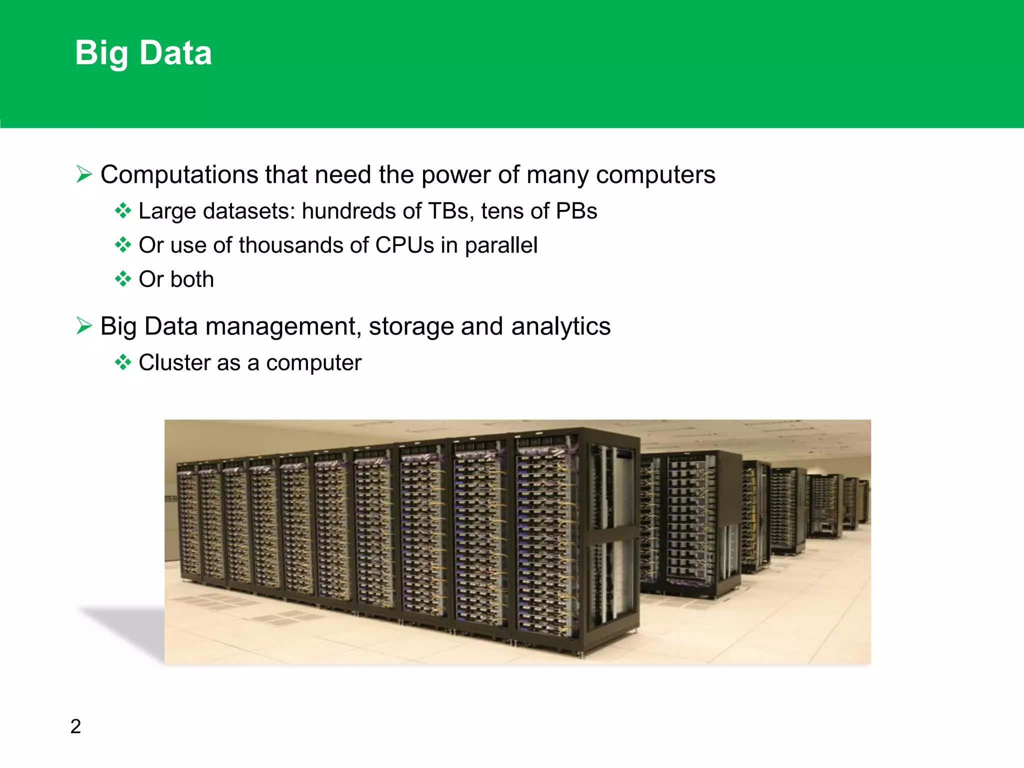 Big Data
 Computations that need the power of many computers
 Large datasets: hundreds of TBs, tens of PBs
 Or use of thousands of CPUs in parallel
 Or both
 Big Data management, storage and analytics
 Cluster as a computer
2
 