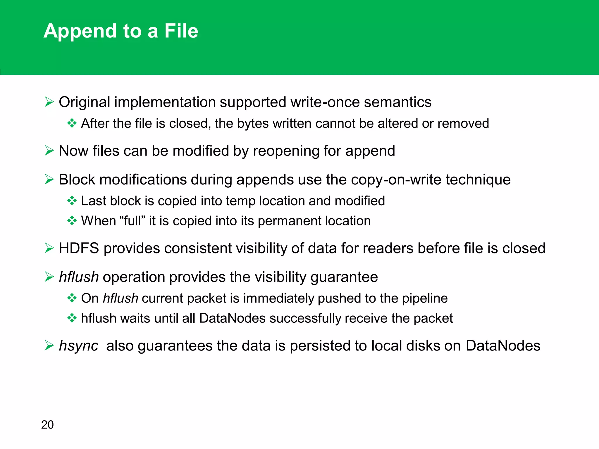 Append to a File
 Original implementation supported write-once semantics
 After the file is closed, the bytes written cannot be altered or removed
 Now files can be modified by reopening for append
 Block modifications during appends use the copy-on-write technique
 Last block is copied into temp location and modified
 When “full” it is copied into its permanent location
 HDFS provides consistent visibility of data for readers before file is closed
 hflush operation provides the visibility guarantee
 On hflush current packet is immediately pushed to the pipeline
 hflush waits until all DataNodes successfully receive the packet
 hsync also guarantees the data is persisted to local disks on DataNodes
20
 