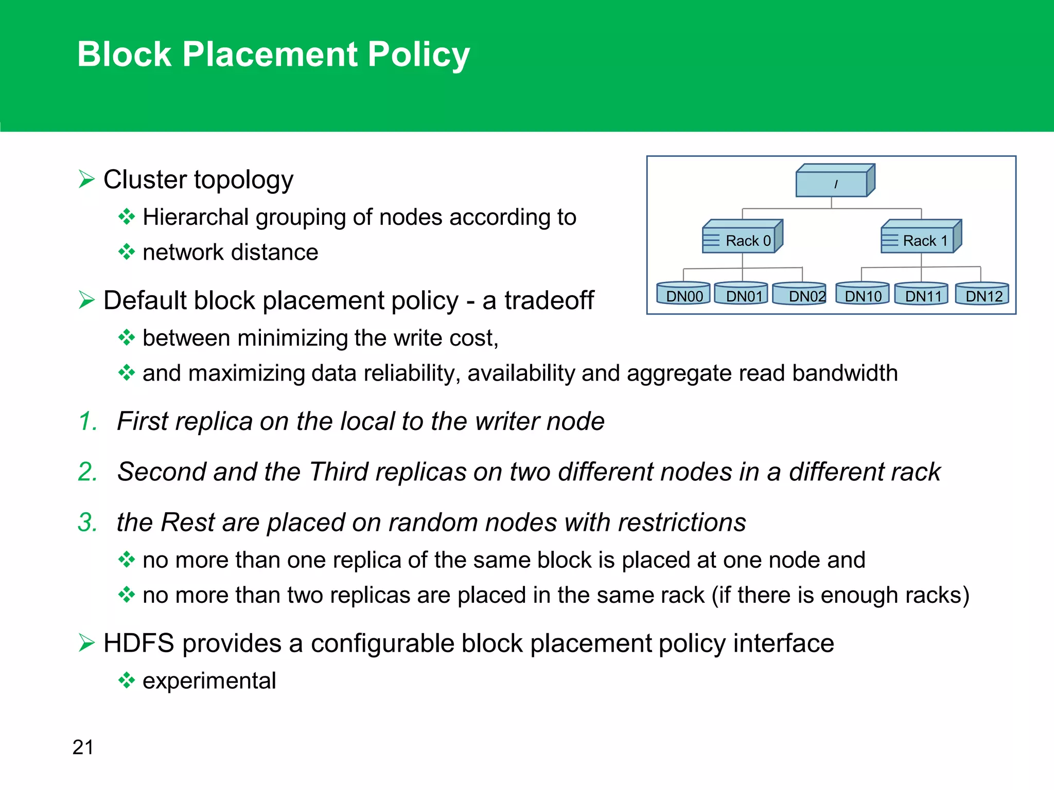 Block Placement Policy
 Cluster topology
 Hierarchal grouping of nodes according to
 network distance
 Default block placement policy - a tradeoff
 between minimizing the write cost,
 and maximizing data reliability, availability and aggregate read bandwidth
1. First replica on the local to the writer node
2. Second and the Third replicas on two different nodes in a different rack
3. the Rest are placed on random nodes with restrictions
 no more than one replica of the same block is placed at one node and
 no more than two replicas are placed in the same rack (if there is enough racks)
 HDFS provides a configurable block placement policy interface
 experimental
21
DN00
Rack 1
/
Rack 0
DN01 DN02 DN10 DN11 DN12
 