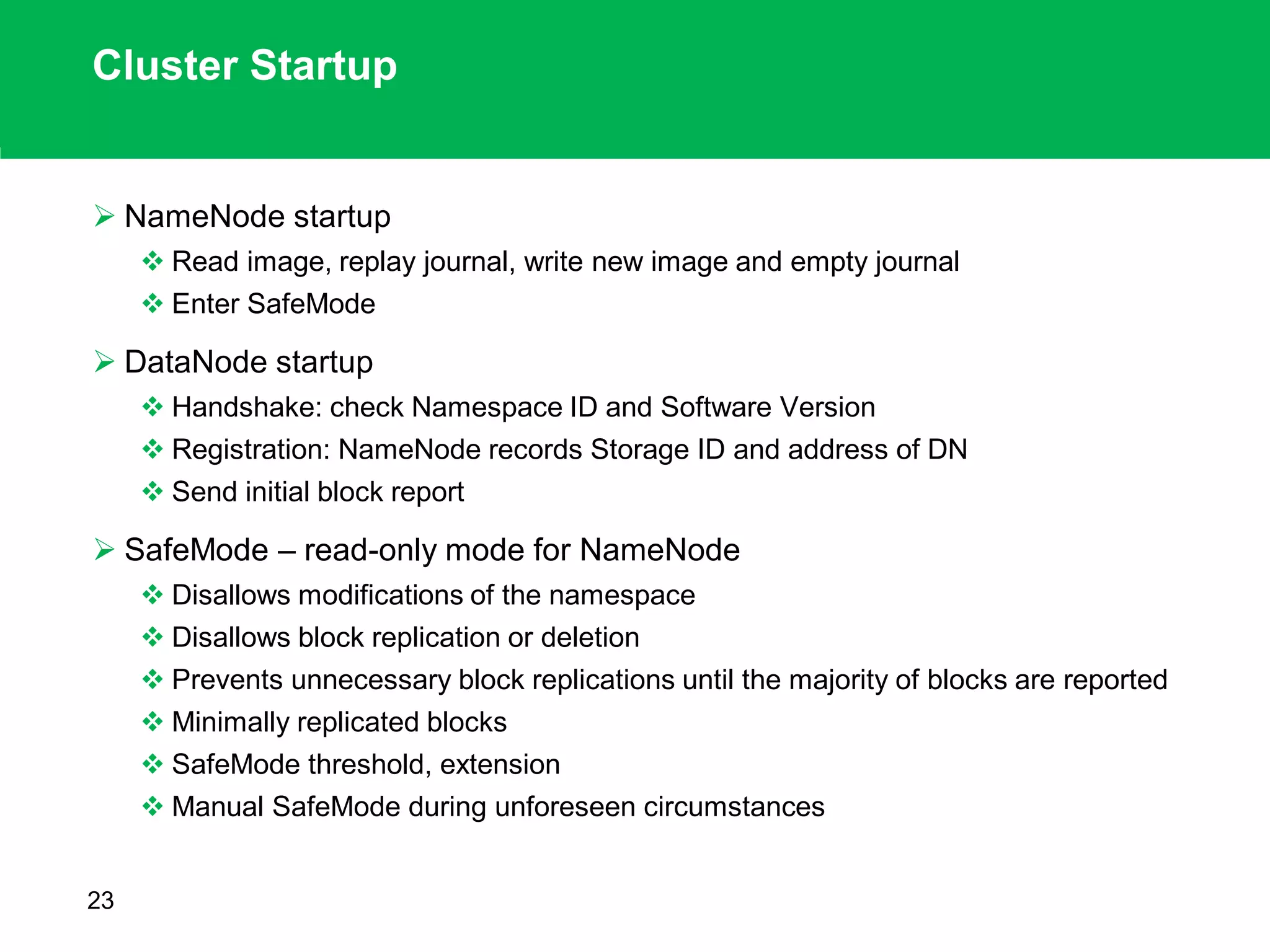 Cluster Startup
 NameNode startup
 Read image, replay journal, write new image and empty journal
 Enter SafeMode
 DataNode startup
 Handshake: check Namespace ID and Software Version
 Registration: NameNode records Storage ID and address of DN
 Send initial block report
 SafeMode – read-only mode for NameNode
 Disallows modifications of the namespace
 Disallows block replication or deletion
 Prevents unnecessary block replications until the majority of blocks are reported
 Minimally replicated blocks
 SafeMode threshold, extension
 Manual SafeMode during unforeseen circumstances
23
 