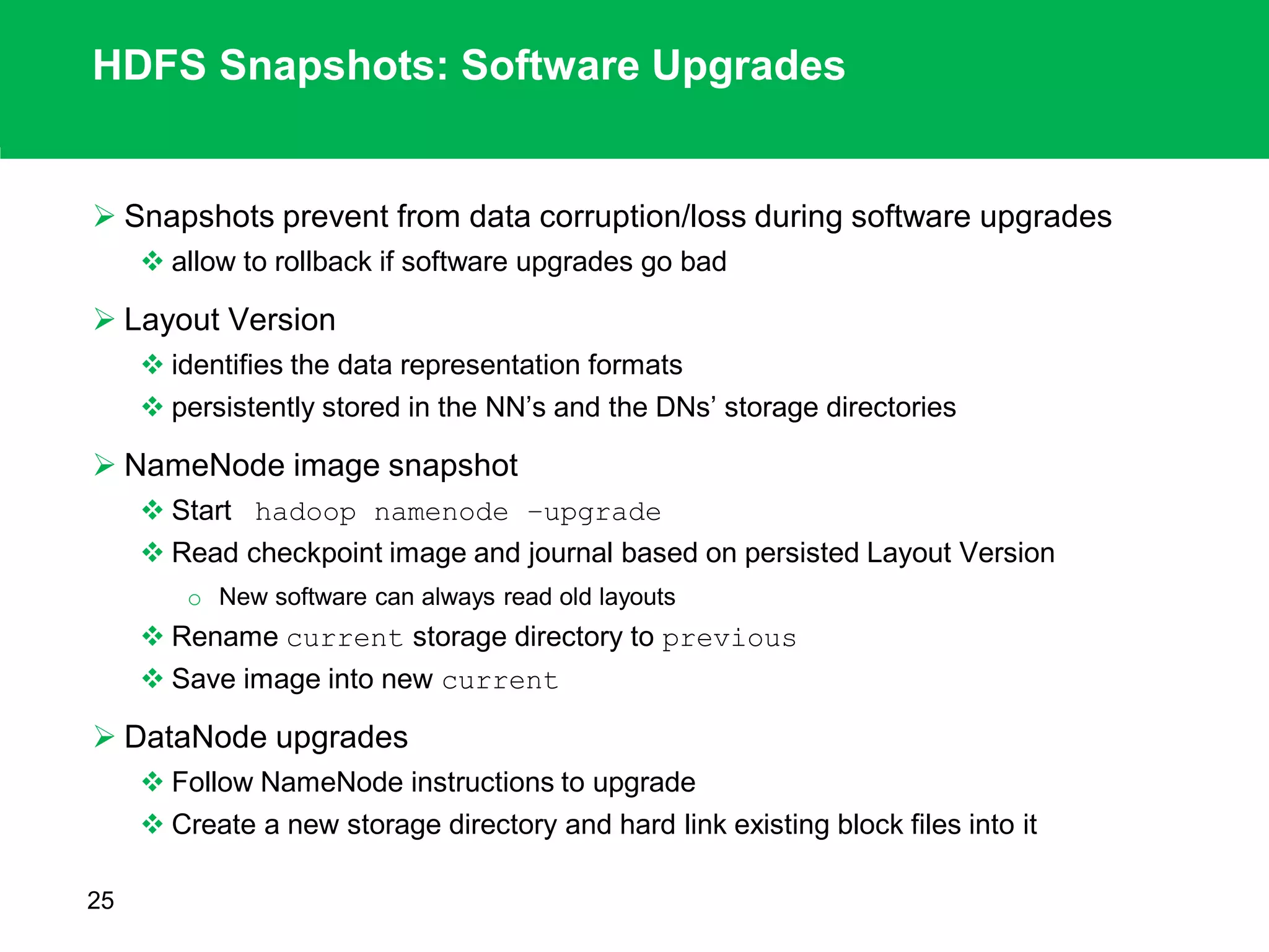 HDFS Snapshots: Software Upgrades
 Snapshots prevent from data corruption/loss during software upgrades
 allow to rollback if software upgrades go bad
 Layout Version
 identifies the data representation formats
 persistently stored in the NN’s and the DNs’ storage directories
 NameNode image snapshot
 Start hadoop namenode –upgrade
 Read checkpoint image and journal based on persisted Layout Version
o New software can always read old layouts
 Rename current storage directory to previous
 Save image into new current
 DataNode upgrades
 Follow NameNode instructions to upgrade
 Create a new storage directory and hard link existing block files into it
25
 