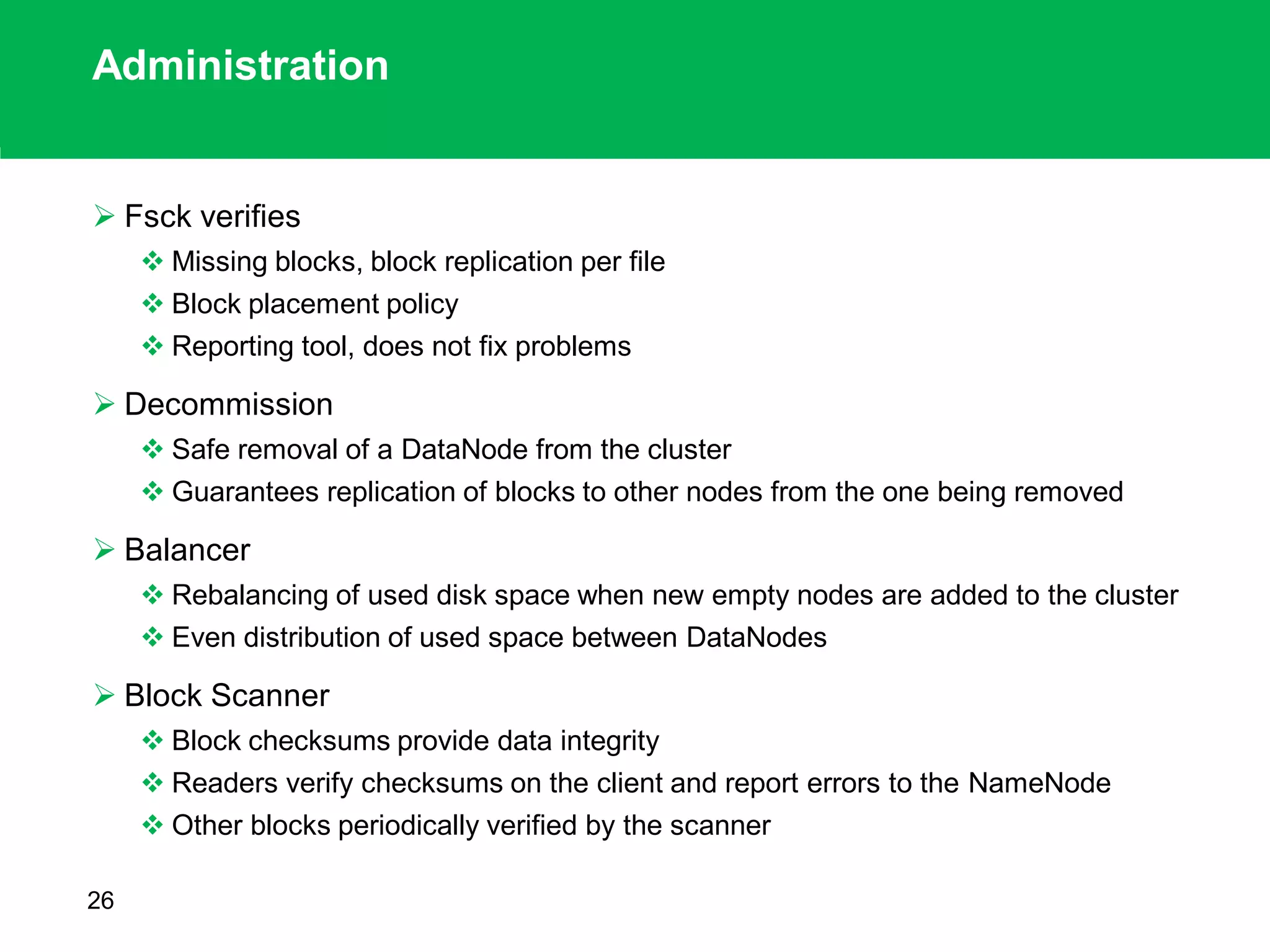 Administration
 Fsck verifies
 Missing blocks, block replication per file
 Block placement policy
 Reporting tool, does not fix problems
 Decommission
 Safe removal of a DataNode from the cluster
 Guarantees replication of blocks to other nodes from the one being removed
 Balancer
 Rebalancing of used disk space when new empty nodes are added to the cluster
 Even distribution of used space between DataNodes
 Block Scanner
 Block checksums provide data integrity
 Readers verify checksums on the client and report errors to the NameNode
 Other blocks periodically verified by the scanner
26
 