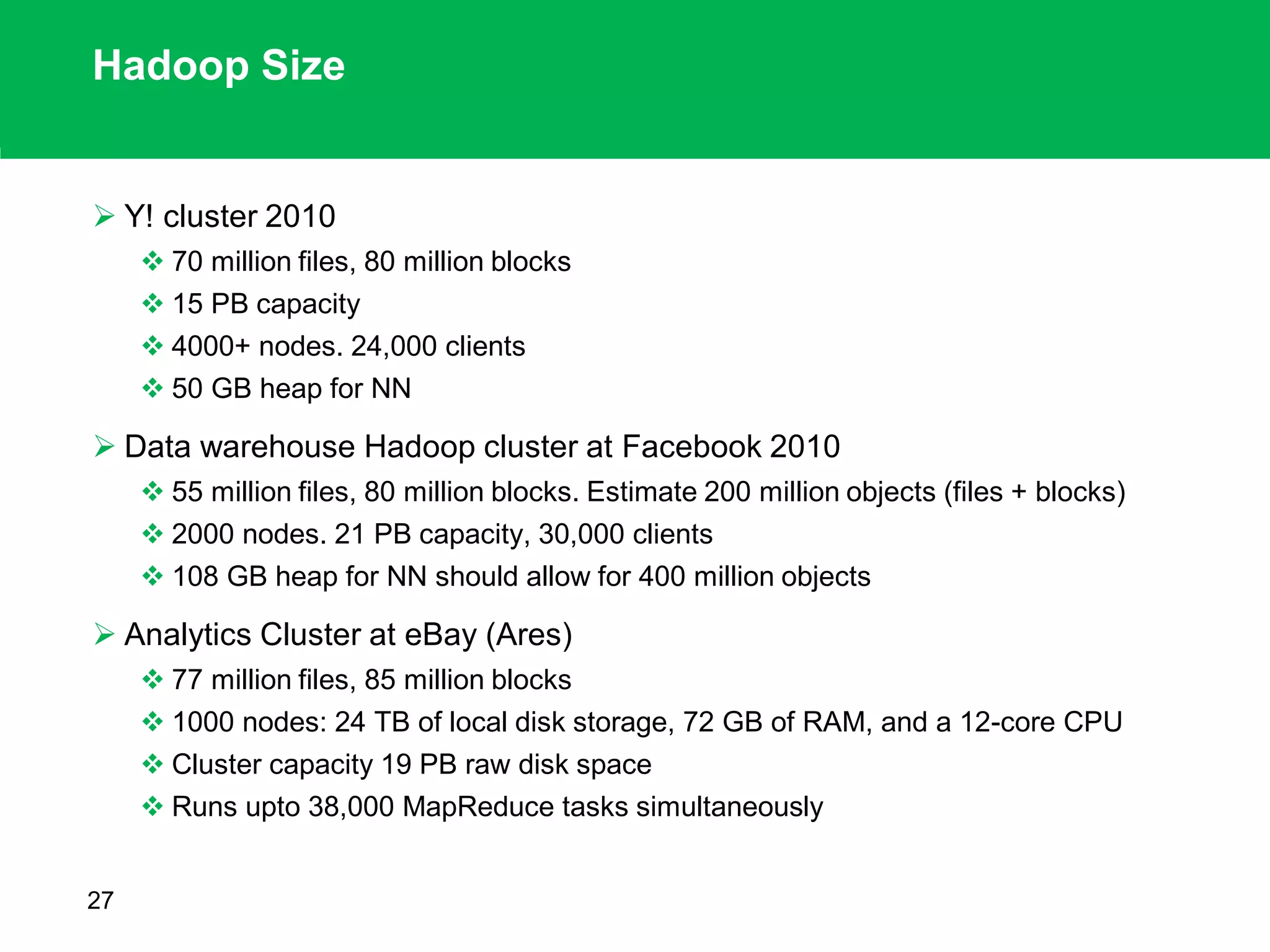 Hadoop Size
 Y! cluster 2010
 70 million files, 80 million blocks
 15 PB capacity
 4000+ nodes. 24,000 clients
 50 GB heap for NN
 Data warehouse Hadoop cluster at Facebook 2010
 55 million files, 80 million blocks. Estimate 200 million objects (files + blocks)
 2000 nodes. 21 PB capacity, 30,000 clients
 108 GB heap for NN should allow for 400 million objects
 Analytics Cluster at eBay (Ares)
 77 million files, 85 million blocks
 1000 nodes: 24 TB of local disk storage, 72 GB of RAM, and a 12-core CPU
 Cluster capacity 19 PB raw disk space
 Runs upto 38,000 MapReduce tasks simultaneously
27
 