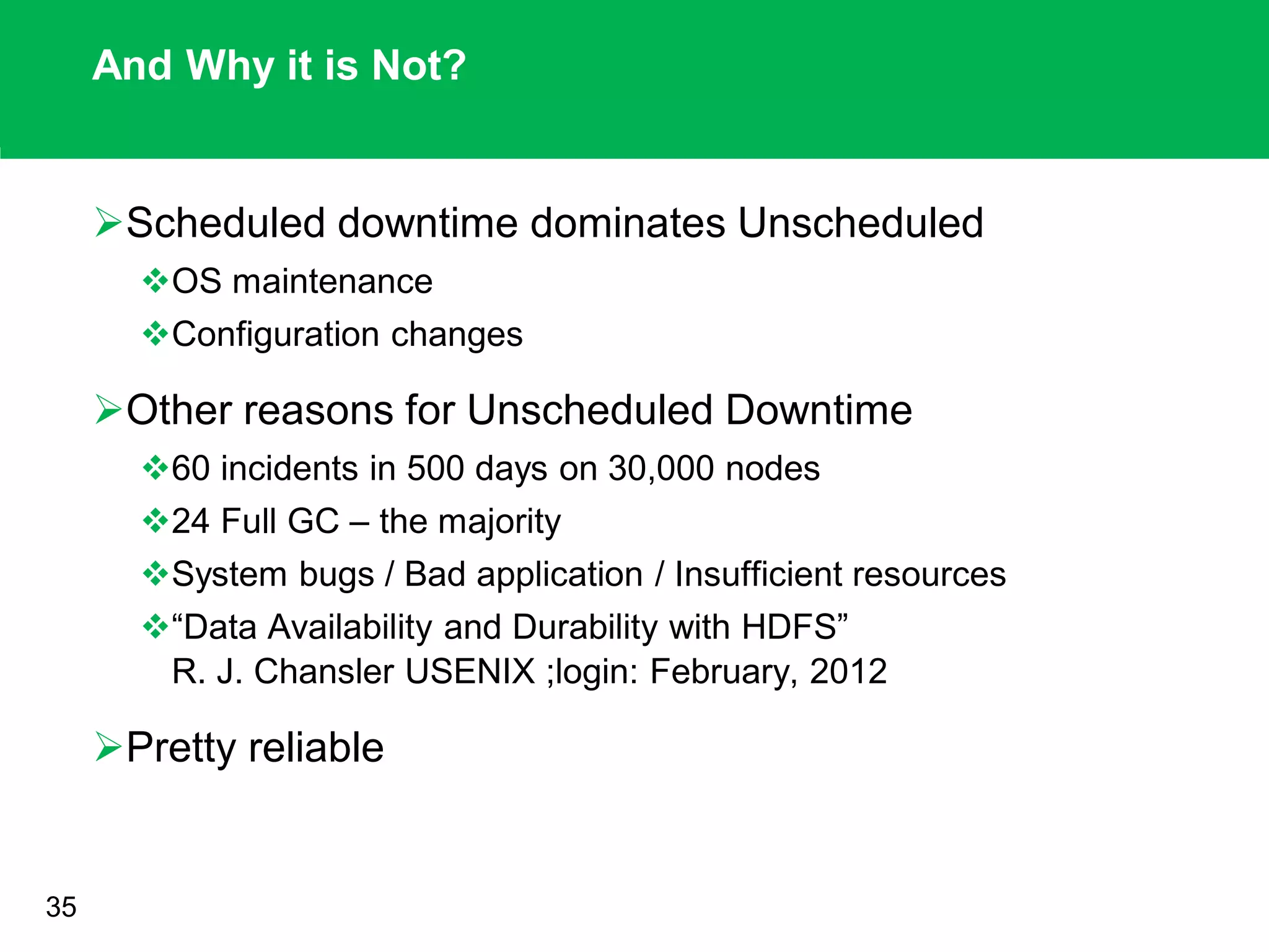 And Why it is Not?
Scheduled downtime dominates Unscheduled
OS maintenance
Configuration changes
Other reasons for Unscheduled Downtime
60 incidents in 500 days on 30,000 nodes
24 Full GC – the majority
System bugs / Bad application / Insufficient resources
“Data Availability and Durability with HDFS”
R. J. Chansler USENIX ;login: February, 2012
Pretty reliable
35
 