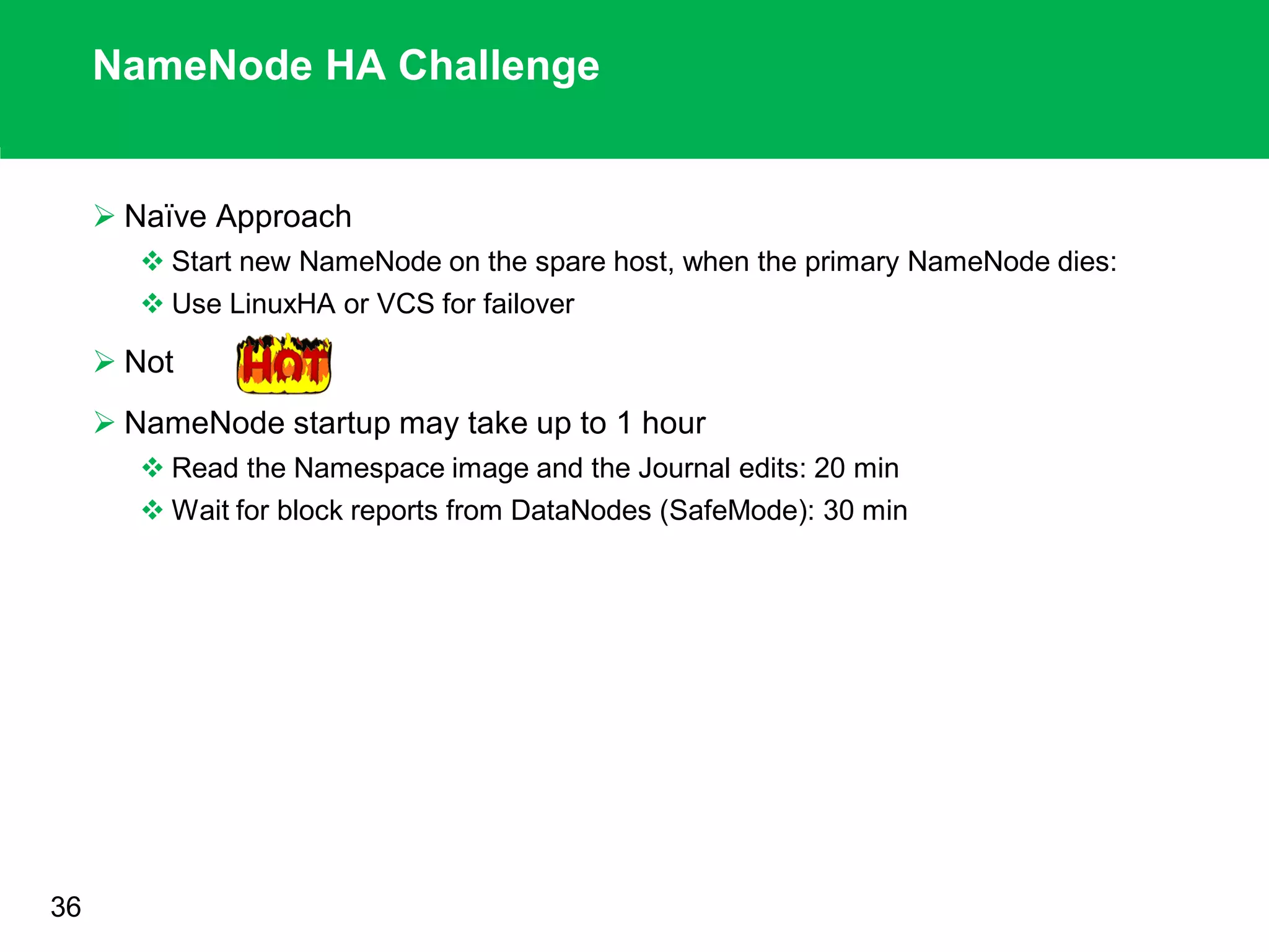 NameNode HA Challenge
 Naïve Approach
 Start new NameNode on the spare host, when the primary NameNode dies:
 Use LinuxHA or VCS for failover
 Not
 NameNode startup may take up to 1 hour
 Read the Namespace image and the Journal edits: 20 min
 Wait for block reports from DataNodes (SafeMode): 30 min
.
36
 
