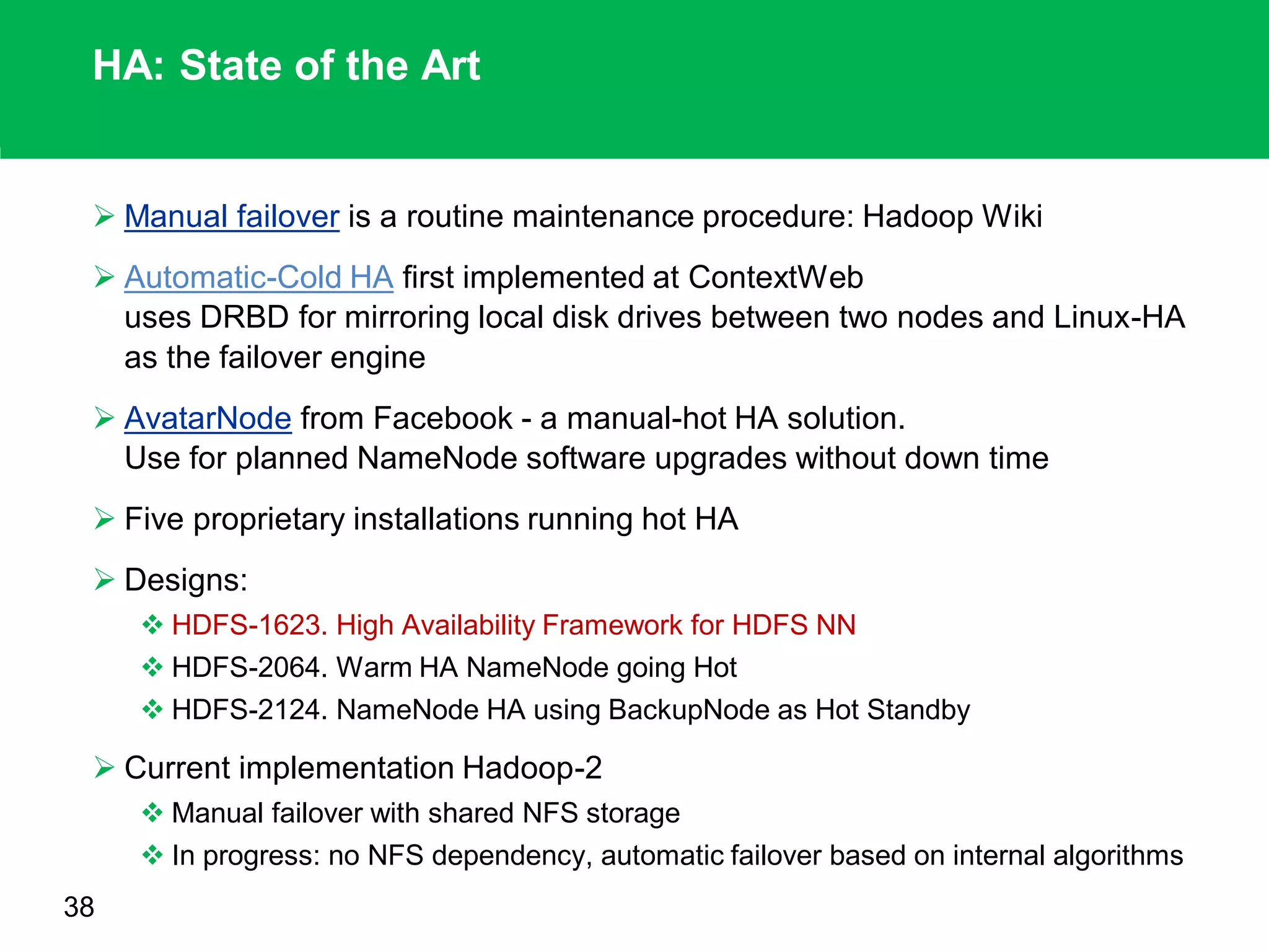HA: State of the Art
 Manual failover is a routine maintenance procedure: Hadoop Wiki
 Automatic-Cold HA first implemented at ContextWeb
uses DRBD for mirroring local disk drives between two nodes and Linux-HA
as the failover engine
 AvatarNode from Facebook - a manual-hot HA solution.
Use for planned NameNode software upgrades without down time
 Five proprietary installations running hot HA
 Designs:
 HDFS-1623. High Availability Framework for HDFS NN
 HDFS-2064. Warm HA NameNode going Hot
 HDFS-2124. NameNode HA using BackupNode as Hot Standby
 Current implementation Hadoop-2
 Manual failover with shared NFS storage
 In progress: no NFS dependency, automatic failover based on internal algorithms
38
 