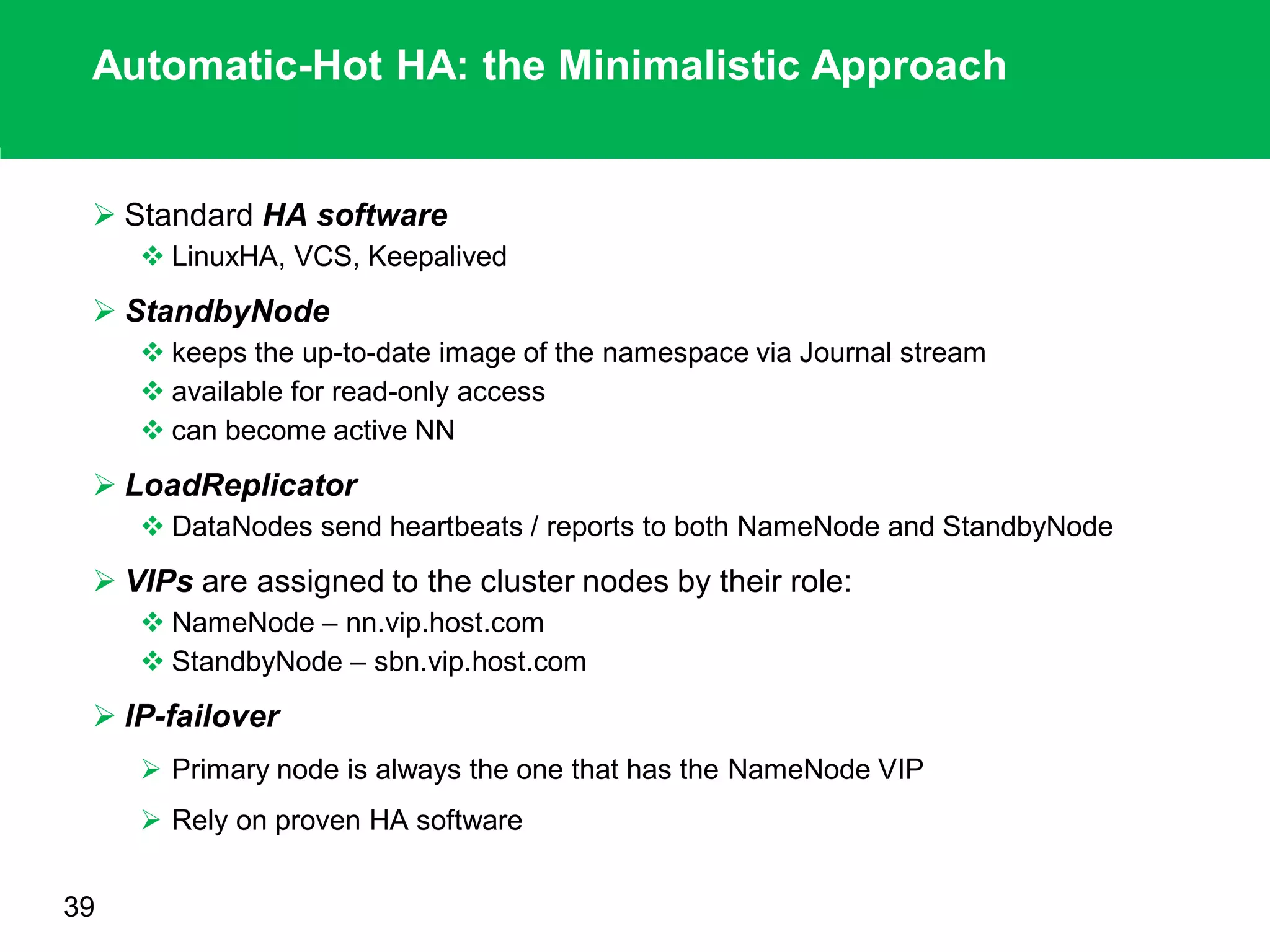Automatic-Hot HA: the Minimalistic Approach
 Standard HA software
 LinuxHA, VCS, Keepalived
 StandbyNode
 keeps the up-to-date image of the namespace via Journal stream
 available for read-only access
 can become active NN
 LoadReplicator
 DataNodes send heartbeats / reports to both NameNode and StandbyNode
 VIPs are assigned to the cluster nodes by their role:
 NameNode – nn.vip.host.com
 StandbyNode – sbn.vip.host.com
 IP-failover
 Primary node is always the one that has the NameNode VIP
 Rely on proven HA software
39
 