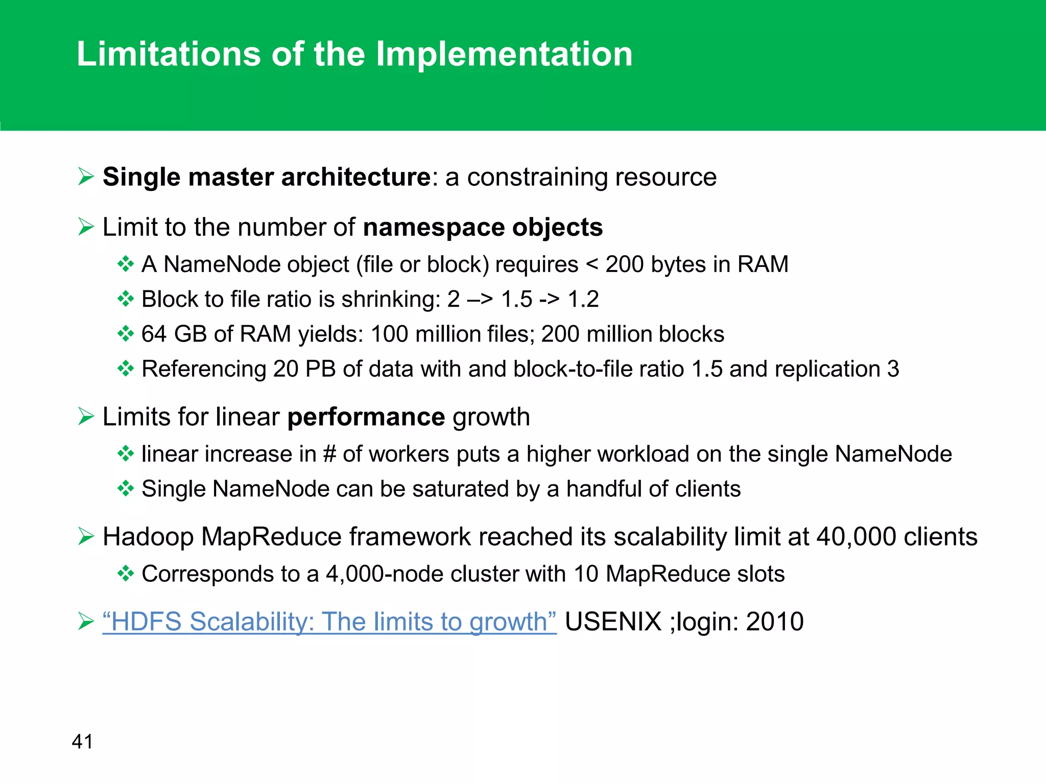 Limitations of the Implementation
 Single master architecture: a constraining resource
 Limit to the number of namespace objects
 A NameNode object (file or block) requires < 200 bytes in RAM
 Block to file ratio is shrinking: 2 –> 1.5 -> 1.2
 64 GB of RAM yields: 100 million files; 200 million blocks
 Referencing 20 PB of data with and block-to-file ratio 1.5 and replication 3
 Limits for linear performance growth
 linear increase in # of workers puts a higher workload on the single NameNode
 Single NameNode can be saturated by a handful of clients
 Hadoop MapReduce framework reached its scalability limit at 40,000 clients
 Corresponds to a 4,000-node cluster with 10 MapReduce slots
 “HDFS Scalability: The limits to growth” USENIX ;login: 2010
41
 
