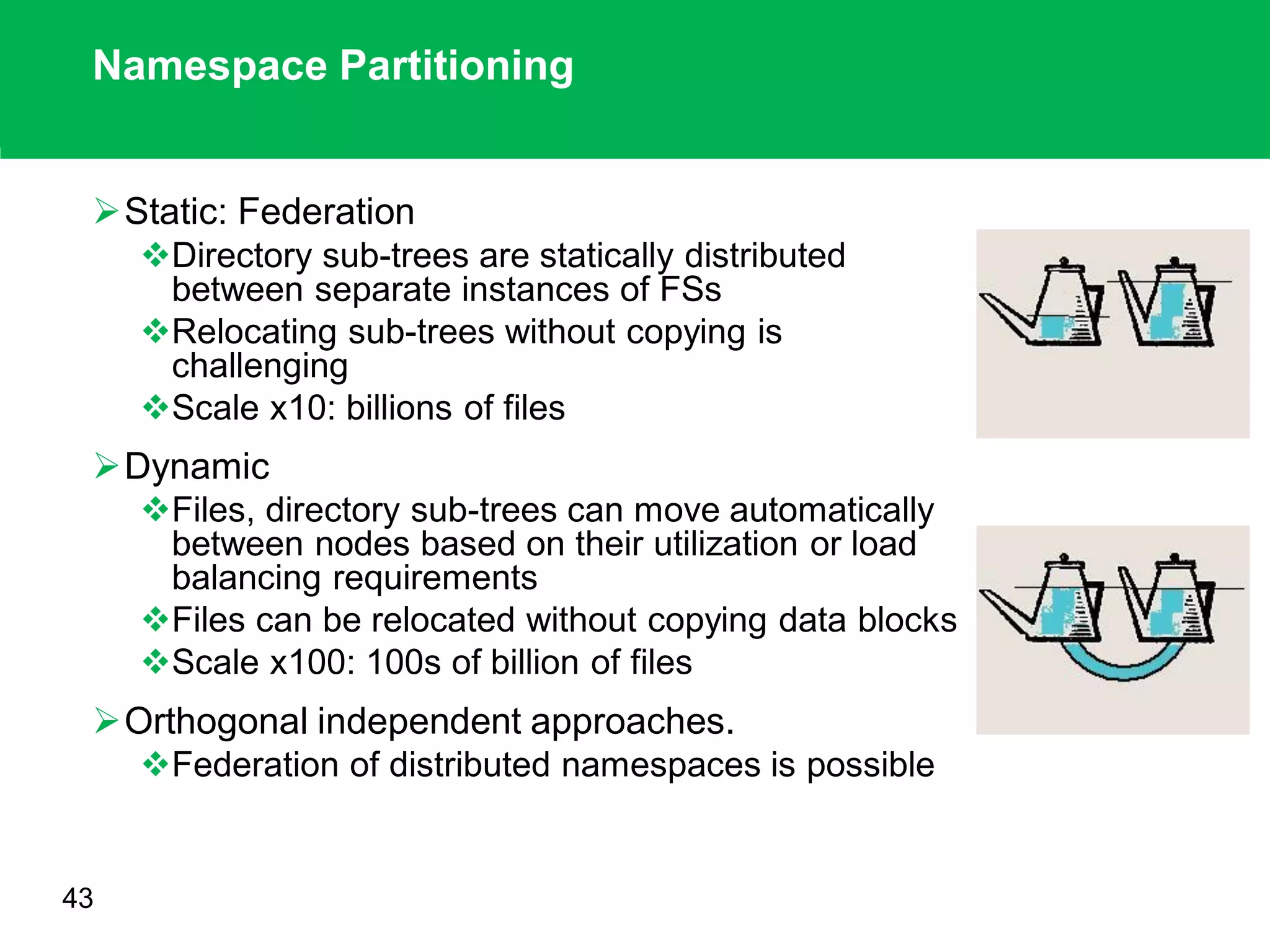 Namespace Partitioning
Static: Federation
Directory sub-trees are statically distributed
between separate instances of FSs
Relocating sub-trees without copying is
challenging
Scale x10: billions of files
Dynamic
Files, directory sub-trees can move automatically
between nodes based on their utilization or load
balancing requirements
Files can be relocated without copying data blocks
Scale x100: 100s of billion of files
Orthogonal independent approaches.
Federation of distributed namespaces is possible
43
 
