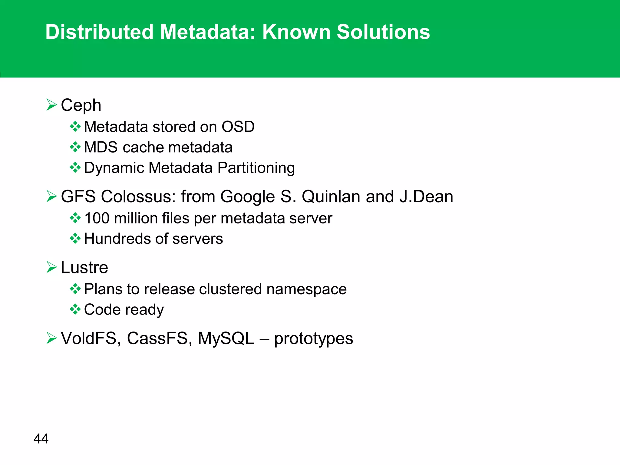 Distributed Metadata: Known Solutions
Ceph
Metadata stored on OSD
MDS cache metadata
Dynamic Metadata Partitioning
GFS Colossus: from Google S. Quinlan and J.Dean
100 million files per metadata server
Hundreds of servers
Lustre
Plans to release clustered namespace
Code ready
VoldFS, CassFS, MySQL – prototypes
44
 