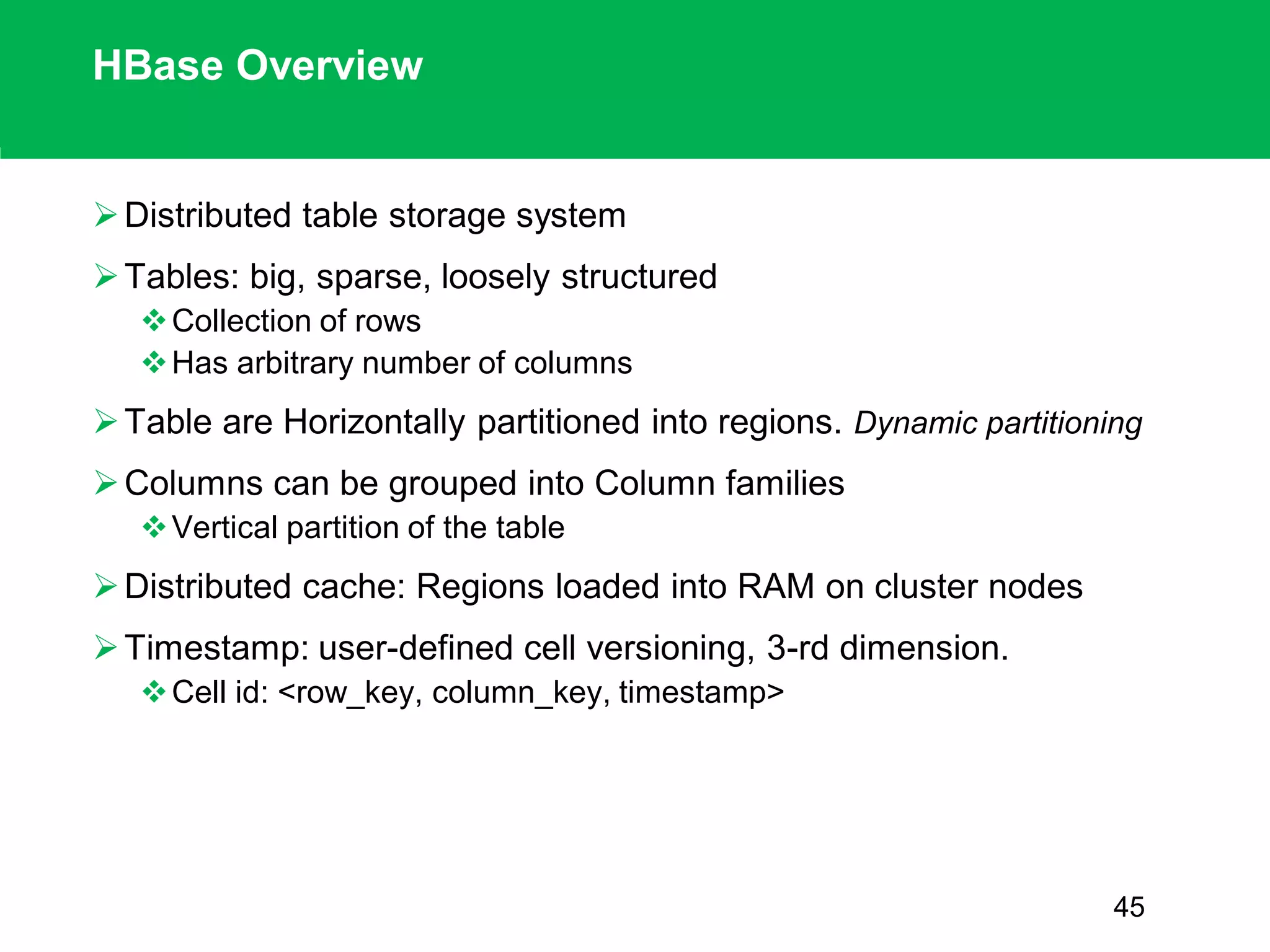 HBase Overview
Distributed table storage system
Tables: big, sparse, loosely structured
Collection of rows
Has arbitrary number of columns
Table are Horizontally partitioned into regions. Dynamic partitioning
Columns can be grouped into Column families
Vertical partition of the table
Distributed cache: Regions loaded into RAM on cluster nodes
Timestamp: user-defined cell versioning, 3-rd dimension.
Cell id: <row_key, column_key, timestamp>
45
 
