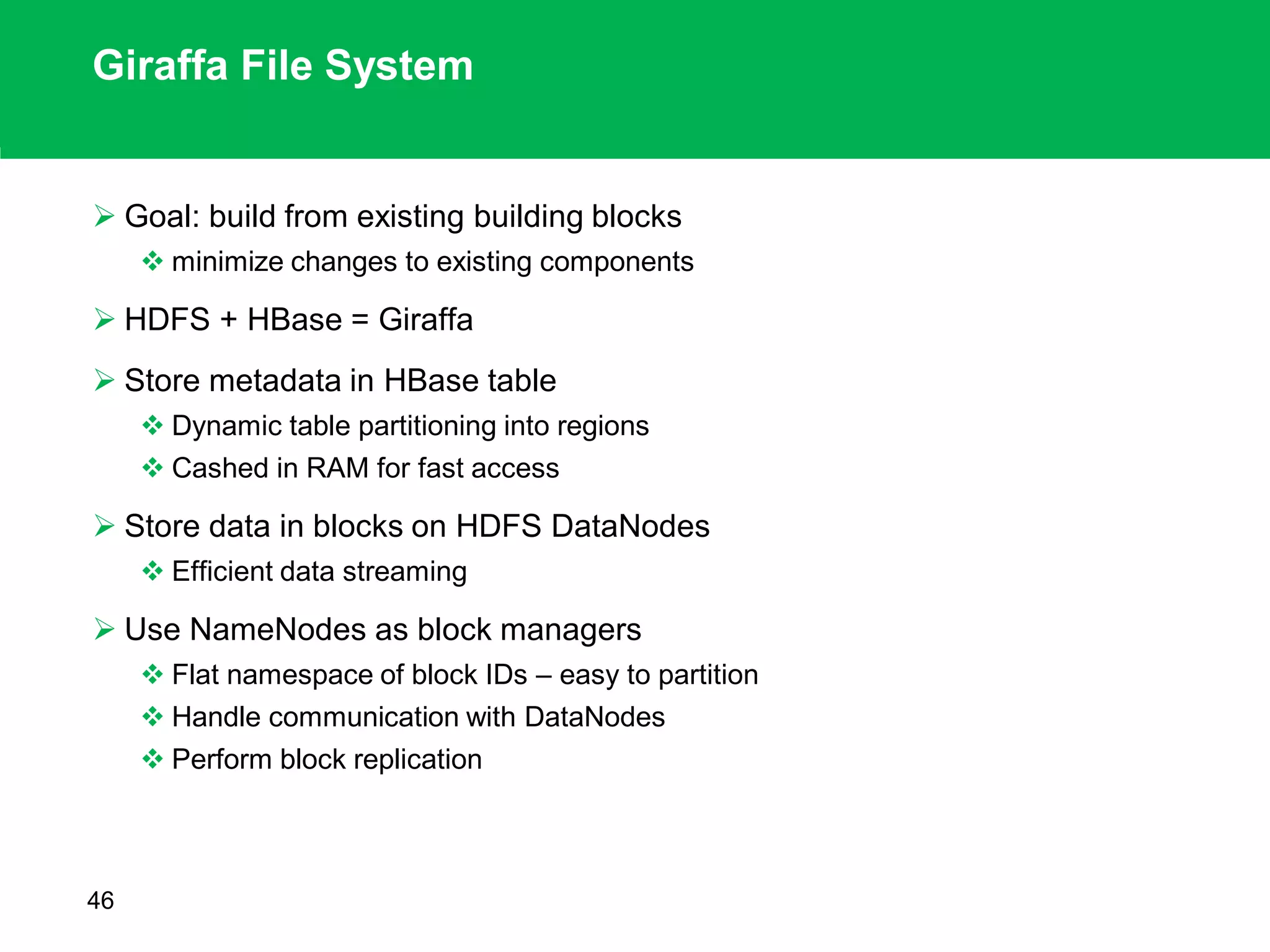 Giraffa File System
 Goal: build from existing building blocks
 minimize changes to existing components
 HDFS + HBase = Giraffa
 Store metadata in HBase table
 Dynamic table partitioning into regions
 Cashed in RAM for fast access
 Store data in blocks on HDFS DataNodes
 Efficient data streaming
 Use NameNodes as block managers
 Flat namespace of block IDs – easy to partition
 Handle communication with DataNodes
 Perform block replication
46
 
