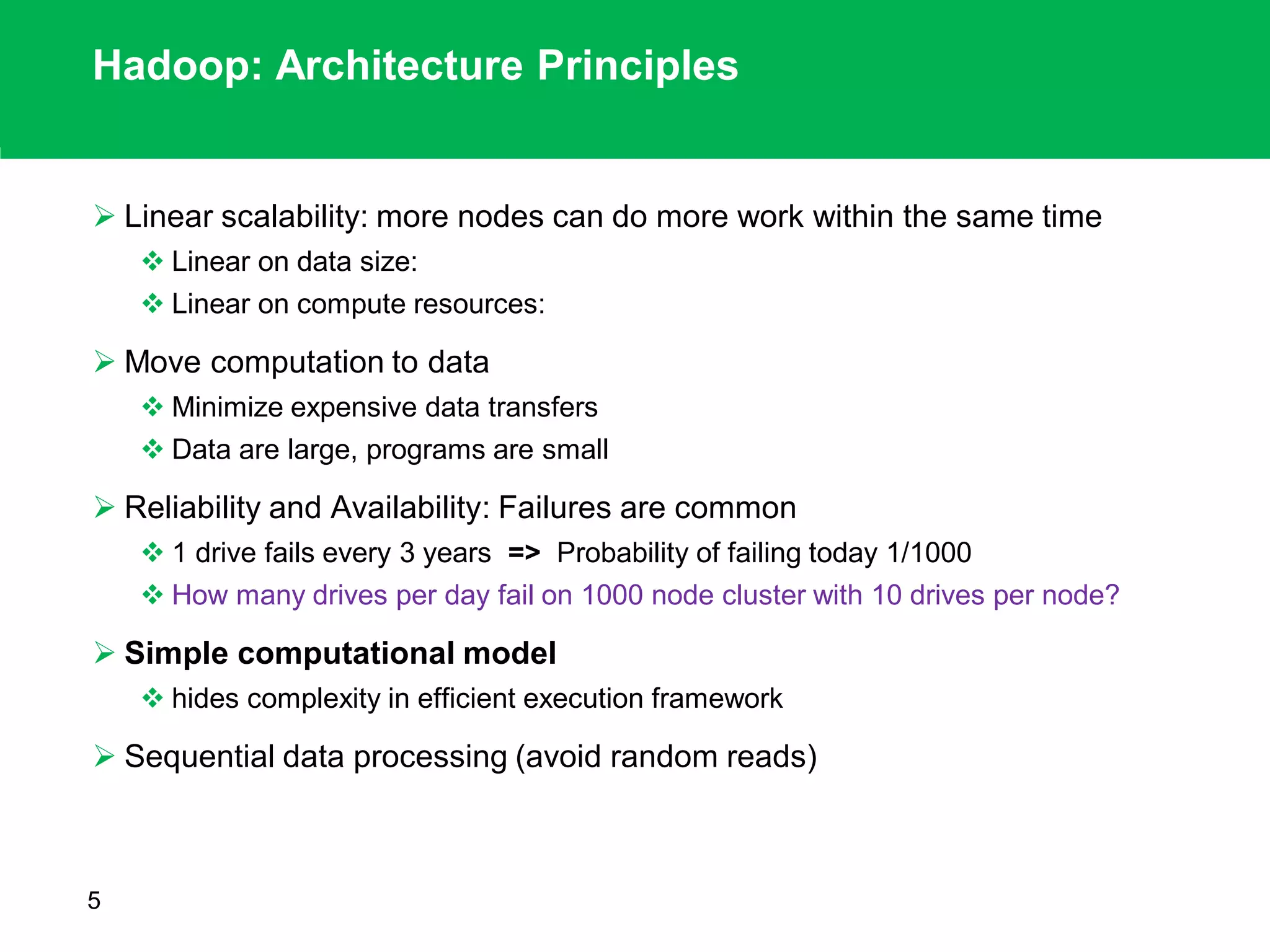 Hadoop: Architecture Principles
 Linear scalability: more nodes can do more work within the same time
 Linear on data size:
 Linear on compute resources:
 Move computation to data
 Minimize expensive data transfers
 Data are large, programs are small
 Reliability and Availability: Failures are common
 1 drive fails every 3 years => Probability of failing today 1/1000
 How many drives per day fail on 1000 node cluster with 10 drives per node?
 Simple computational model
 hides complexity in efficient execution framework
 Sequential data processing (avoid random reads)
5
 