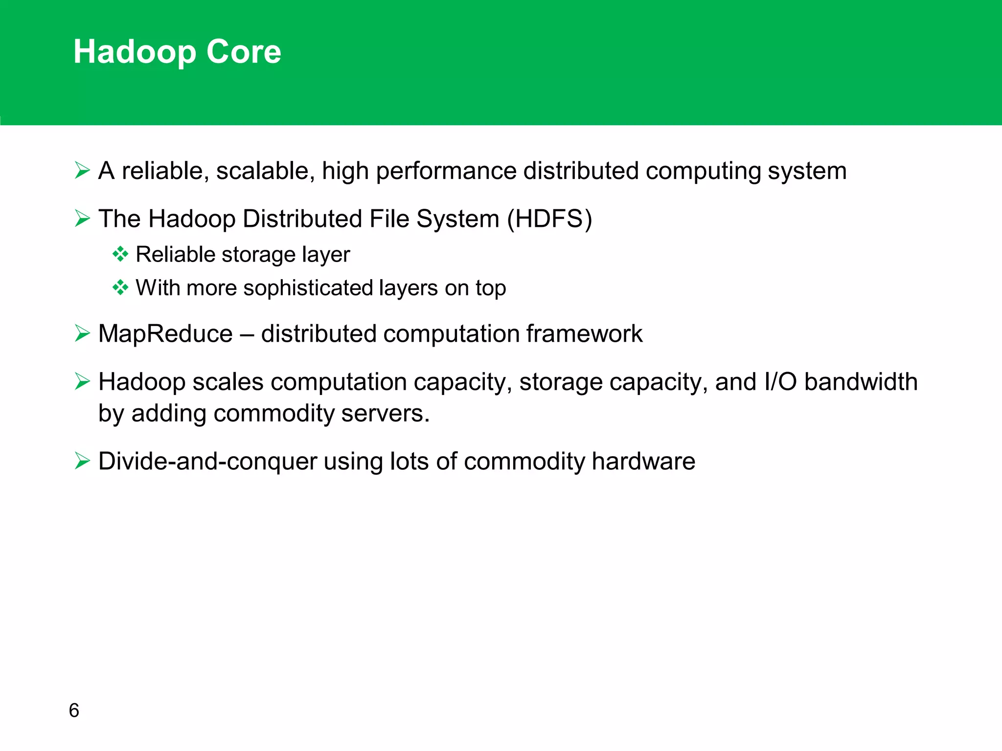 Hadoop Core
 A reliable, scalable, high performance distributed computing system
 The Hadoop Distributed File System (HDFS)
 Reliable storage layer
 With more sophisticated layers on top
 MapReduce – distributed computation framework
 Hadoop scales computation capacity, storage capacity, and I/O bandwidth
by adding commodity servers.
 Divide-and-conquer using lots of commodity hardware
6
 