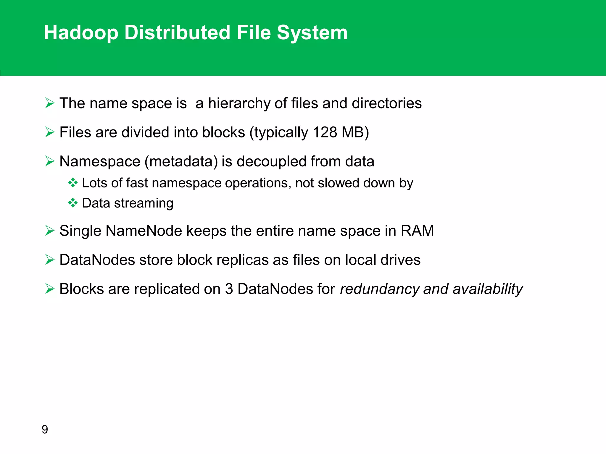 Hadoop Distributed File System
 The name space is a hierarchy of files and directories
 Files are divided into blocks (typically 128 MB)
 Namespace (metadata) is decoupled from data
 Lots of fast namespace operations, not slowed down by
 Data streaming
 Single NameNode keeps the entire name space in RAM
 DataNodes store block replicas as files on local drives
 Blocks are replicated on 3 DataNodes for redundancy and availability
9
 