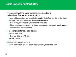NameNode Persistent State
 The durability of the name space is maintained by a
write-ahead journal and checkpoints
 Journal transactions are persisted into edits file before replying to the client
 Checkpoints are periodically written to fsimage file
Handled by Checkpointer, SecondaryNameNode
 Block locations discovered from DataNodes during startup via block reports.
Not persisted on NameNode
 Types of persistent storage devices
 Local hard drive
 Remote drive or NFS filer
 BackupNode
 Multiple storage directories
 Two on local drives, and one remote server, typically NFS filer
11
 